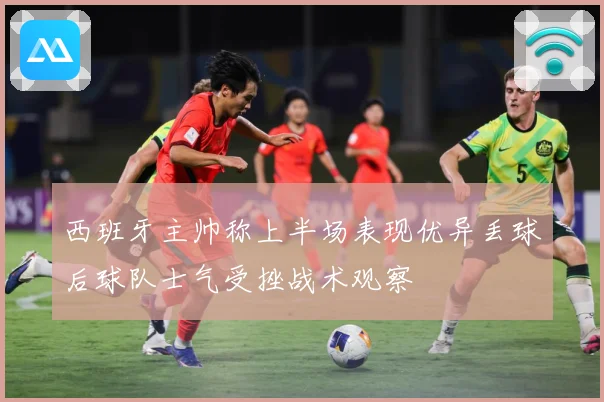 西班牙主帅称上半场表现优异丢球后球队士气受挫战术观察