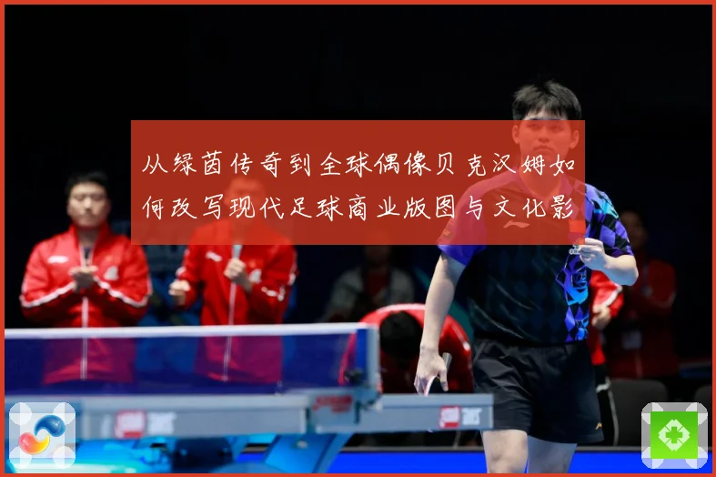 从绿茵传奇到全球偶像贝克汉姆如何改写现代足球商业版图与文化影响