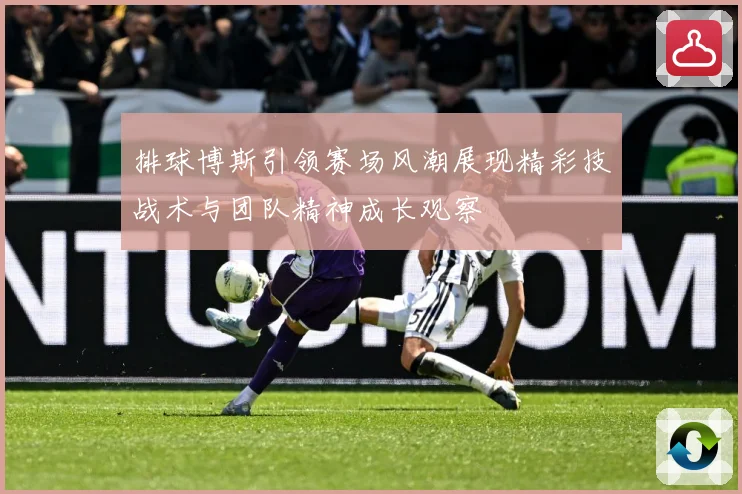 排球博斯引领赛场风潮展现精彩技战术与团队精神成长观察
