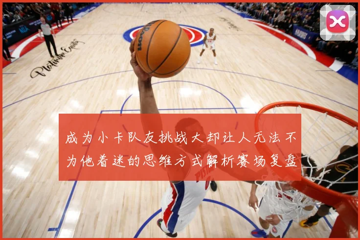 成为小卡队友挑战大却让人无法不为他着迷的思维方式解析赛场复盘