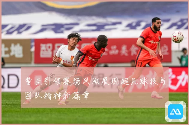 曹圭引领赛场风潮展现超凡球技与团队精神新篇章