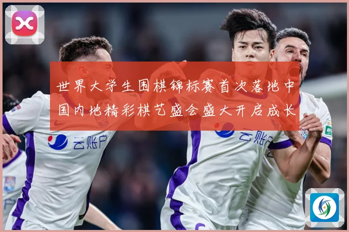 世界大学生围棋锦标赛首次落地中国内地精彩棋艺盛会盛大开启成长观察