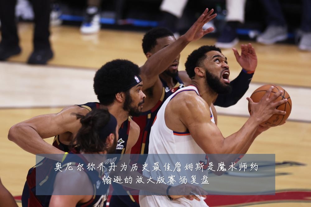 奥尼尔称乔丹为历史最佳詹姆斯是魔术师约翰逊的放大版赛场复盘